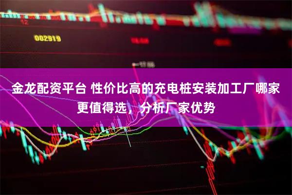 金龙配资平台 性价比高的充电桩安装加工厂哪家更值得选，分析厂家优势