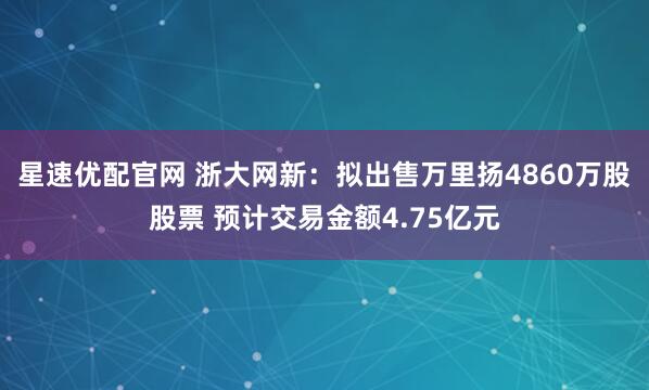 星速优配官网 浙大网新：拟出售万里扬4860万股股票 预计交易金额4.75亿元