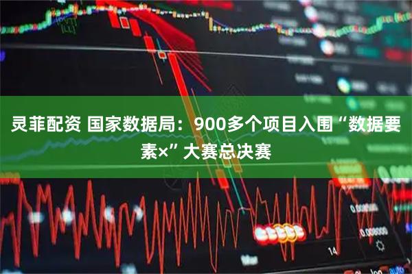 灵菲配资 国家数据局：900多个项目入围“数据要素×”大赛总决赛