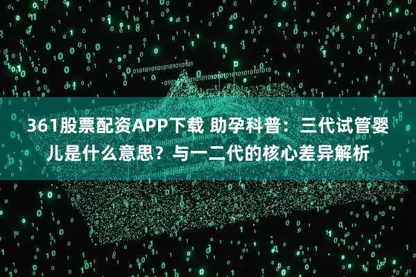 361股票配资APP下载 助孕科普:三代试管婴儿是什么意思?与一二代的核心差异解析