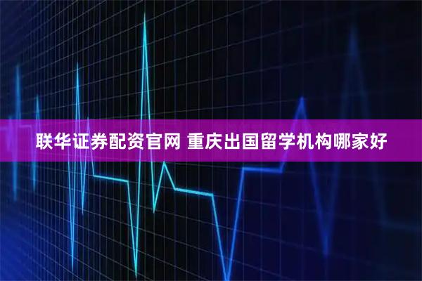 联华证券配资官网 重庆出国留学机构哪家好