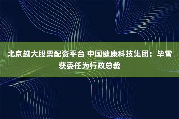 北京越大股票配资平台 中国健康科技集团：毕雪获委任为行政总裁