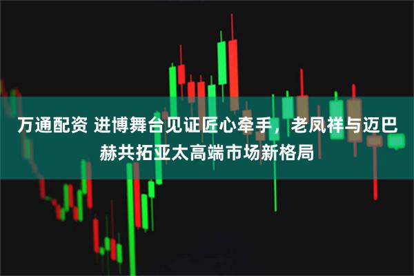 万通配资 进博舞台见证匠心牵手,老凤祥与迈巴赫共拓亚太高端市场新格局