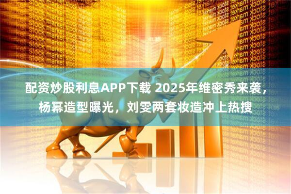 配资炒股利息APP下载 2025年维密秀来袭,杨幂造型曝光,刘雯两套妆造冲上热搜