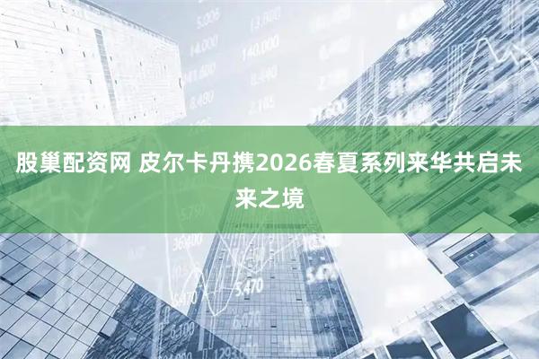 股巢配资网 皮尔卡丹携2026春夏系列来华共启未来之境