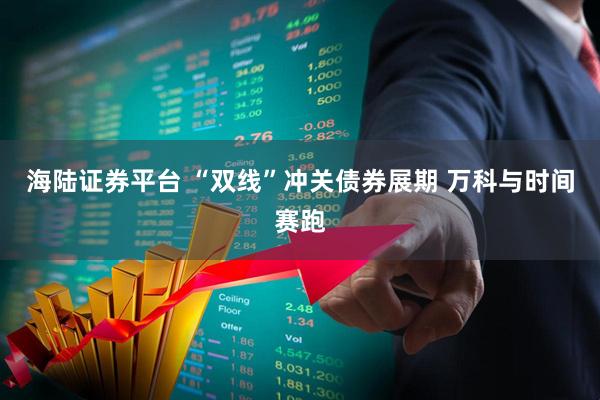海陆证券平台 “双线”冲关债券展期 万科与时间赛跑