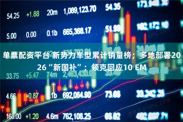 单票配资平台 新势力车型累计销量榜；多地部署2026“新国补”；领克回应10 EM