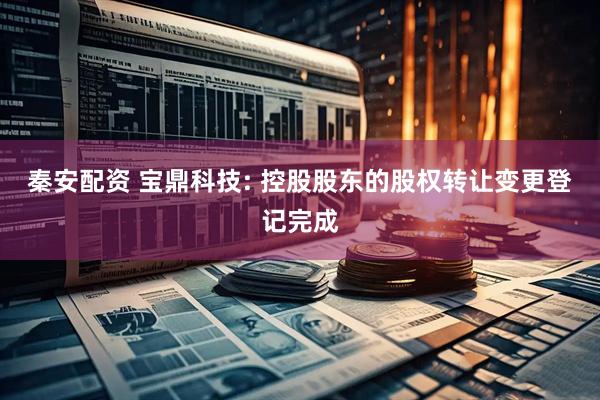 秦安配资 宝鼎科技: 控股股东的股权转让变更登记完成
