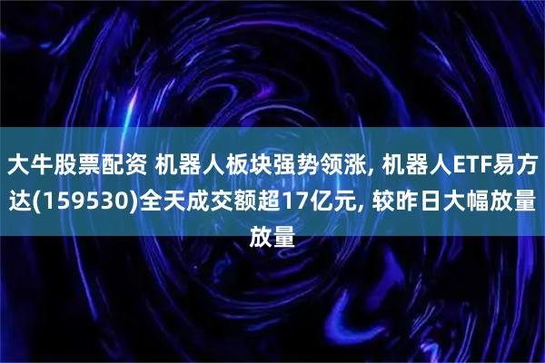 大牛股票配资 机器人板块强势领涨, 机器人ETF易方达(159530)全天成交额超17亿元, 较昨日大幅放量