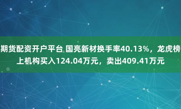 期货配资开户平台 国亮新材换手率40.13%，龙虎榜上机构买入124.04万元，卖出409.41万元