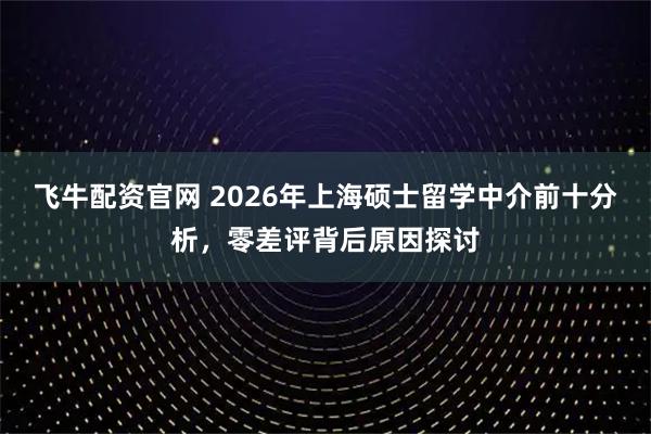 飞牛配资官网 2026年上海硕士留学中介前十分析，零差评背后原因探讨