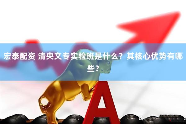 宏泰配资 清央文专实验班是什么？其核心优势有哪些？