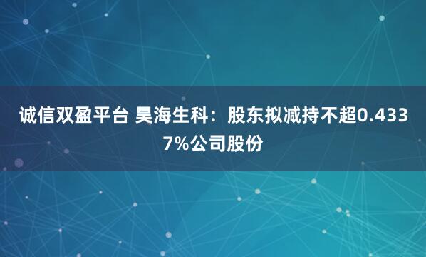 诚信双盈平台 昊海生科：股东拟减持不超0.4337%公司股份
