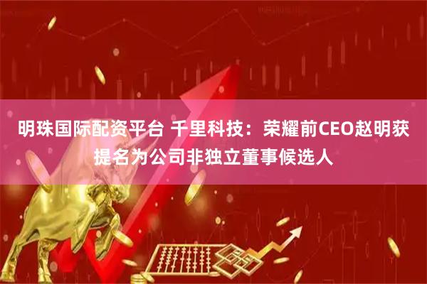 明珠国际配资平台 千里科技：荣耀前CEO赵明获提名为公司非独立董事候选人
