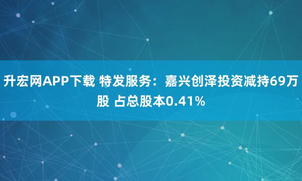 升宏网APP下载 特发服务：嘉兴创泽投资减持69万股 占总股本0.41%