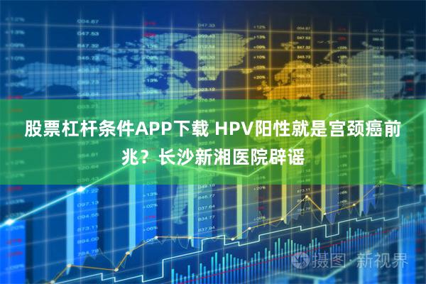 股票杠杆条件APP下载 HPV阳性就是宫颈癌前兆？长沙新湘医院辟谣