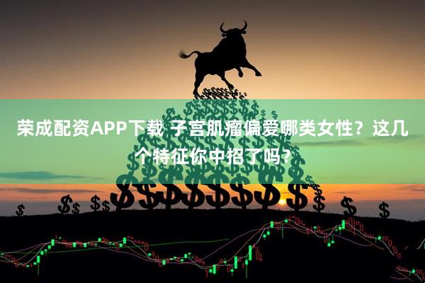 荣成配资APP下载 子宫肌瘤偏爱哪类女性？这几个特征你中招了吗？