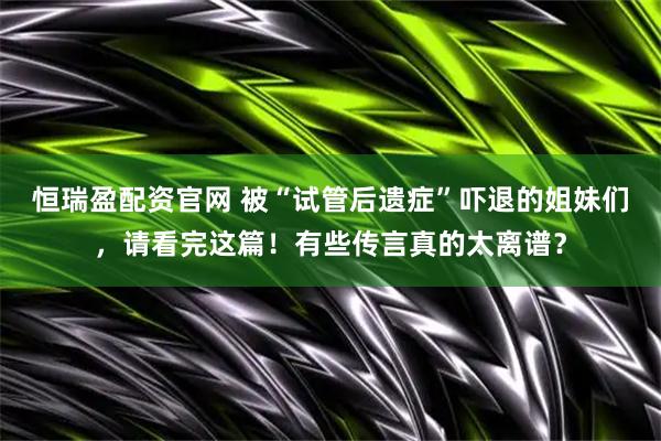 恒瑞盈配资官网 被“试管后遗症”吓退的姐妹们,请看完这篇!有些传言真的太离谱?
