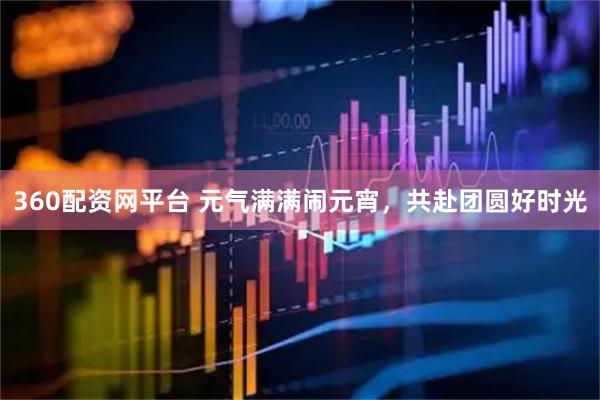 360配资网平台 元气满满闹元宵,共赴团圆好时光