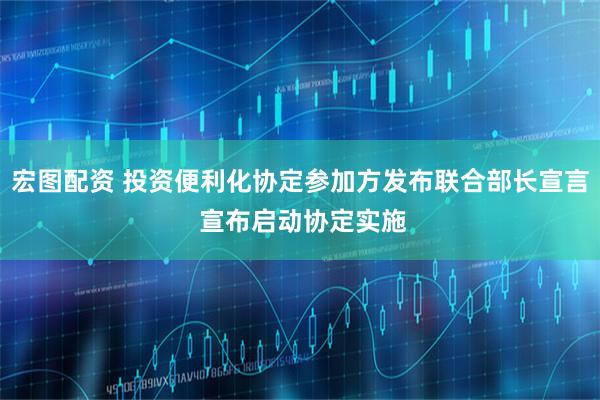 宏图配资 投资便利化协定参加方发布联合部长宣言 宣布启动协定实施