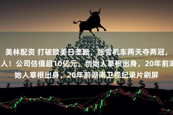 美林配资 打破欧美日垄断，张雪机车两天夺两冠，直播间涌入6000多人！公司估值超10亿元，创始人草根出身，20年前湖南卫视纪录片刷屏