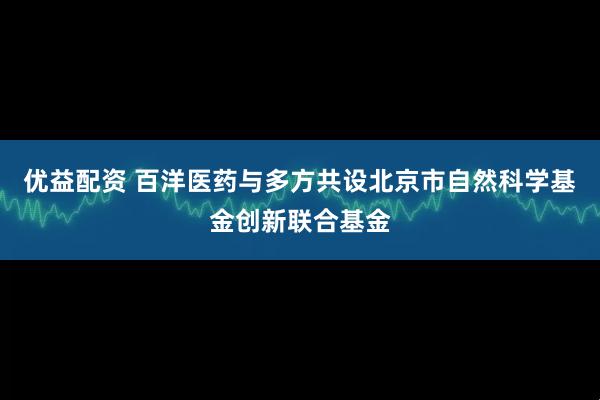 优益配资 百洋医药与多方共设北京市自然科学基金创新联合基金