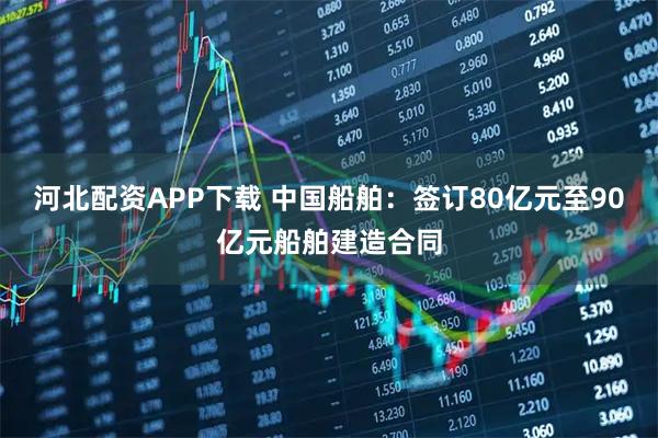 河北配资APP下载 中国船舶：签订80亿元至90亿元船舶建造合同