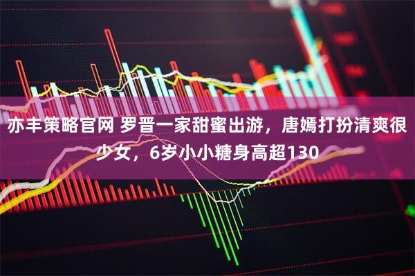 亦丰策略官网 罗晋一家甜蜜出游，唐嫣打扮清爽很少女，6岁小小糖身高超130