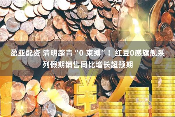 盈亚配资 清明踏青“0 束缚”！红豆0感旗舰系列假期销售同比增长超预期