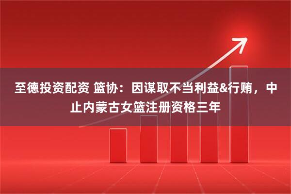 至德投资配资 篮协：因谋取不当利益&行贿，中止内蒙古女篮注册资格三年