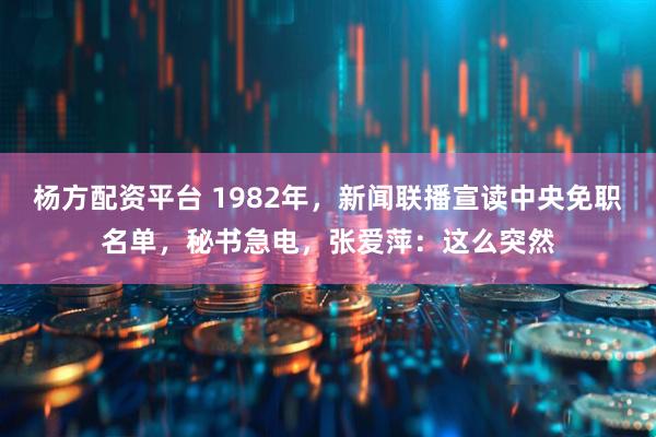 杨方配资平台 1982年,新闻联播宣读中央免职名单,秘书急电,张爱萍:这么突然
