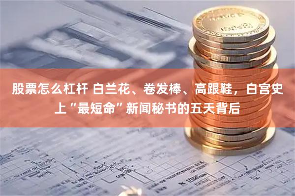 股票怎么杠杆 白兰花、卷发棒、高跟鞋，白宫史上“最短命”新闻秘书的五天背后