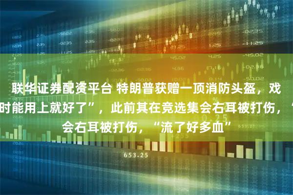 联华证券配资平台 特朗普获赠一顶消防头盔，戏称“当年遇刺时能用上就好了”，此前其在竞选集会右耳被打伤，“流了好多血”